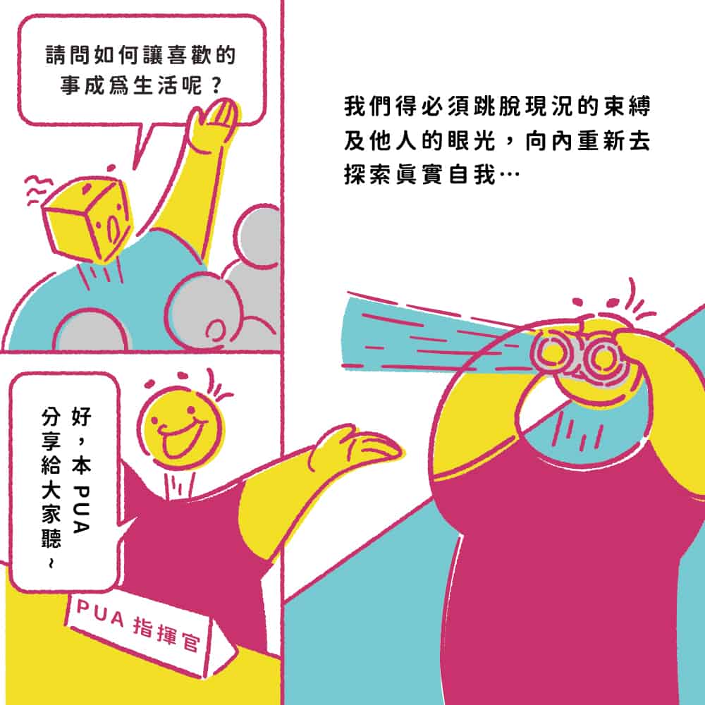 2021 POP UP ASIA小劇場_參展懶人包：如何讓喜歡的事成為生活？
A 我們得必須跳脫現況的束縛及他人的眼光，向內重新去探索真實自我...