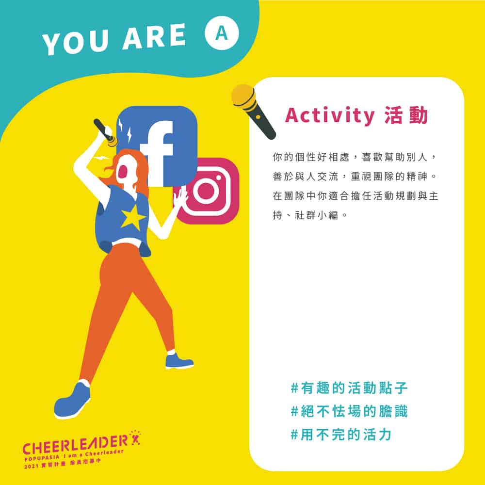 活動Activity:你 的 個 性 好 相 處 , 喜 歡 幫 助 別 人 ,善 於 與 人 交 流 , 重 視 團 隊 的 精 神 。在 團 隊 中 你 適 合 擔 任 活 動 規 劃 與 主持 、 社 群 小 編 。
#有趣的活動點子
#絕不怯場的膽識
#用不完的活力